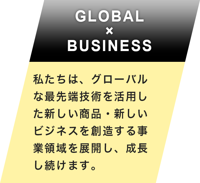 GLOBAL×BUSINESS 私たちは、グローバルな最先端技術を活用した新しい商品・新しいビジネスを創造する 事業領域を展開し、成長し続けます。。